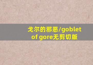 戈尔的邪恶/goblet of gore无剪切版